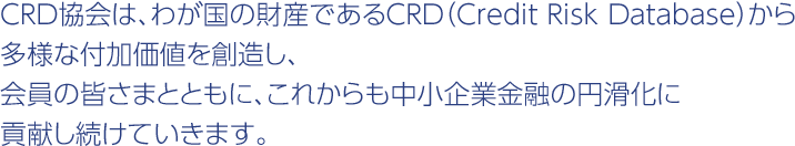 CRD協会は、わが国の財産であるCRD（Credit Risk Database）から多様な付加価値を創造し、会員の皆さまとともに、これからも中小企業金融の円滑化に貢献し続けていきます。